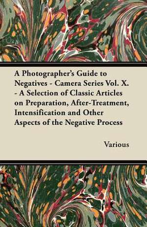 A Photographer's Guide to Negatives - Camera Series Vol. X. - A Selection of Classic Articles on Preparation, After-Treatment, Intensification and O de Various