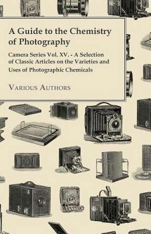 A Guide to the Chemistry of Photography - Camera Series Vol. XV. - A Selection of Classic Articles on the Varieties and Uses of Photographic Chemicals de Various