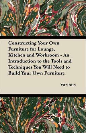 Constructing Your Own Furniture for Lounge, Kitchen and Workroom - An Introduction to the Tools and Techniques You Will Need to Build Your Own Furnitu de Various