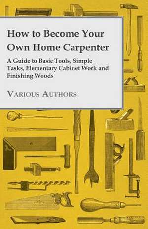 How to Become Your Own Home Carpenter - A Guide to Basic Tools, Simple Tasks, Elementary Cabinet Work and Finishing Woods de Various