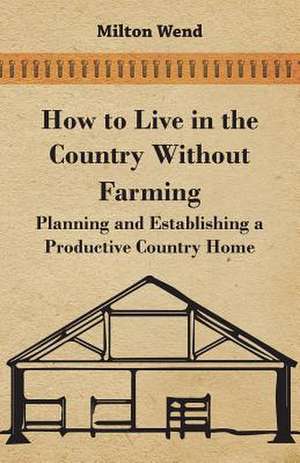 How to Live in the Country Without Farming - Planning and Establishing a Productive Country Home de Milton Wend