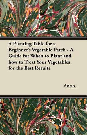 A Planting Table for a Beginner's Vegetable Patch - A Guide for When to Plant and how to Treat Your Vegetables for the Best Results de Anon.