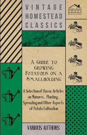 A Guide to Growing Potatoes on a Smallholding - A Selection of Classic Articles on Manures, Planting, Sprouting and Other Aspects of Potato Cultivat de Various