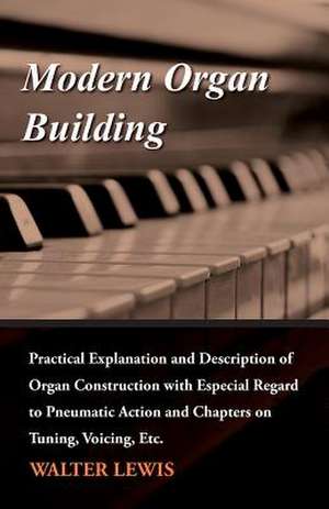 Modern Organ Building - Practical Explanation and Description of Organ Construction with Especial Regard to Pneumatic Action and Chapters on Tuning, Voicing, Etc. de Walter Lewis