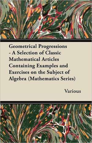 Geometrical Progressions - A Selection of Classic Mathematical Articles Containing Examples and Exercises on the Subject of Algebra (Mathematics Serie de Various