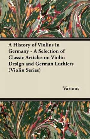 A History of Violins in Germany - A Selection of Classic Articles on Violin Design and German Luthiers (Violin Series) de Various