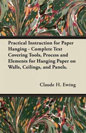 Practical Instruction for Paper Hanging - Complete Text Covering Tools, Process and Elements for Hanging Paper on Walls, Ceilings, and Panels. de Claude H. Ewing