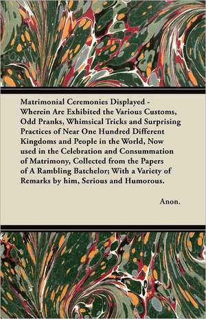 Matrimonial Ceremonies Displayed - Wherein Are Exhibited the Various Customs, Odd Pranks, Whimsical Tricks and Surprising Practices of Near One Hundred Different Kingdoms and People in the World, Now used in the Celebration and Consummation of Matrimony, de Anon.