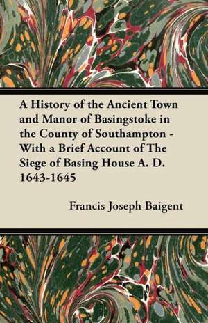 A History of the Ancient Town and Manor of Basingstoke in the County of Southampton - With a Brief Account of The Siege of Basing House A. D. 1643-1645 de Francis Joseph Baigent