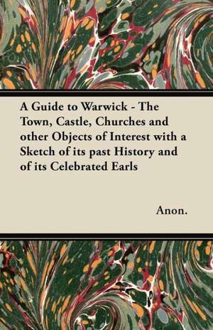 A Guide to Warwick - The Town, Castle, Churches and other Objects of Interest with a Sketch of its past History and of its Celebrated Earls de Anon.