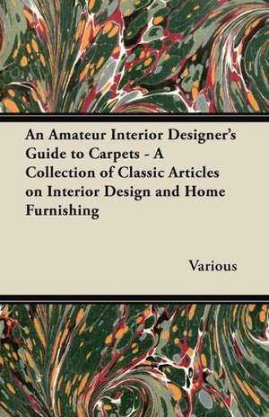 An Amateur Interior Designer's Guide to Carpets - A Collection of Classic Articles on Interior Design and Home Furnishing de Various