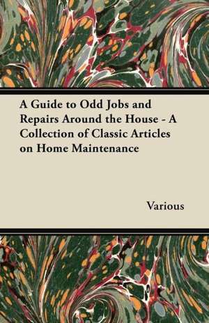 A Guide to Odd Jobs and Repairs Around the House - A Collection of Classic Articles on Home Maintenance de Various