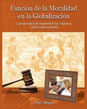 Funcion de La Moralidad En La Globalizacion: La Importancia de Separarla de Las Religiones y Darle Validez Mundial de Jos Vargas