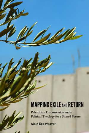 Mapping Exile and Return: Palestinian Dispossession and a Political Theology for a Shared Future de Alain Epp Weaver