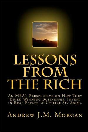 Lessons from the Rich: An MBA's Perspective on How They Build Winning Businesses, Invest in Real Estate, & Utilize Six SIGMA de Andrew J. M. Morgan