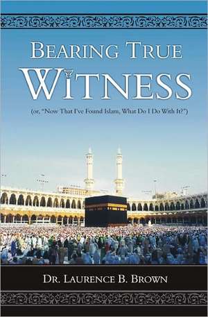 Bearing True Witness: Now That I Found Islam, What Do I Do with It? de Laurence B. Brown