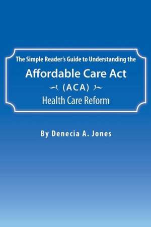 The Simple Reader's Guide to Understanding the Affordable Care ACT (ACA) Health Care Reform de Denecia a. Jones