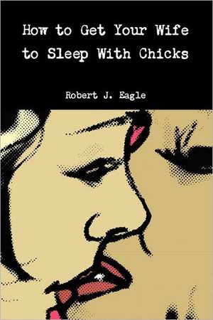 How to Get Your Wife to Sleep With Chicks de Robert J. Eagle