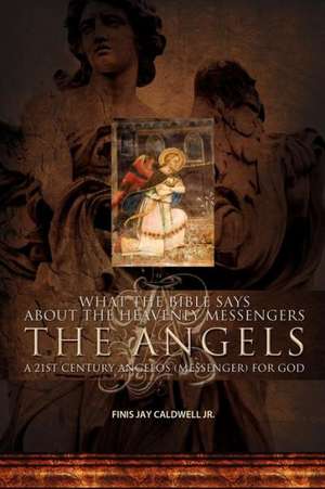 What the Bible Says about the Heavenly Messengers: The Angels - A 21st Century Angelos (Messenger) for God de Finis Jay Caldwell Jr