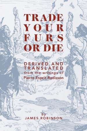 Trade Your Furs or Die - Derived and Translated from the Writings of Pierre Esprit Radisson de James Robinson