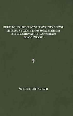 Diseno de Una Unidad Instruccional Para Ensenar Destrezas y Conocimientos Sobre Habitos de Estudios Utilizando El Razonamiento Basado En Casos de Angel Luis Soto Salgado