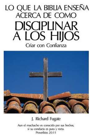 Lo Que La Biblia Ensena Acerca de Como Disciplinar a Los Hijos de J. Richard Fugate