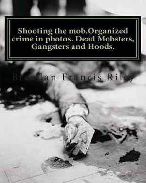 Shooting the Mob.Organized Crime in Photos. Dead Mobsters, Gangsters and Hoods. de Brendan Francis Riley