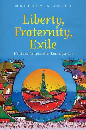 Liberty, Fraternity, Exile: Haiti and Jamaica After Emancipation de Matthew J. Smith