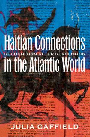 Haitian Connections in the Atlantic World: Recognition After Revolution de Julia Gaffield