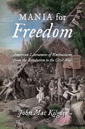 Mania for Freedom: American Literatures of Enthusiasm from the Revolution to the Civil War de John Mac Kilgore