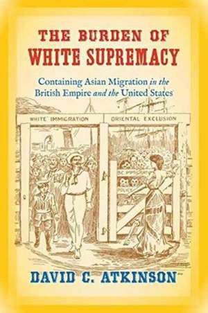 The Burden of White Supremacy: Containing Asian Migration in the British Empire and the United States de David C. Atkinson