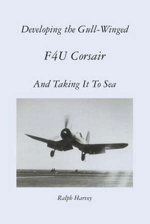 Developing the Gull-Winged F4u Corsair - And Taking It to Sea de Ralph Harvey