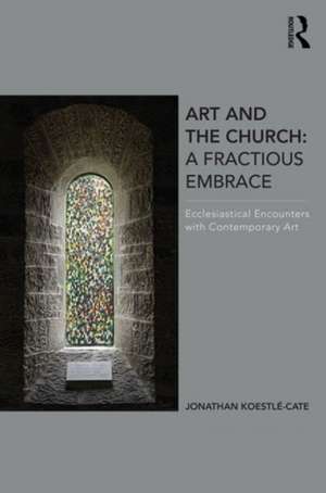 Art and the Church: A Fractious Embrace: Ecclesiastical Encounters with Contemporary Art de Jonathan Koestle-Cate