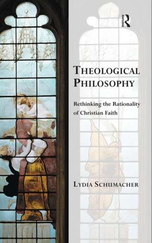 Theological Philosophy: Rethinking the Rationality of Christian Faith de Lydia Schumacher