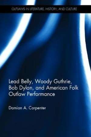 Lead Belly, Woody Guthrie, Bob Dylan, and American Folk Outlaw Performance de Damian A. Carpenter