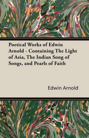 Poetical Works of Edwin Arnold - Containing the Light of Asia, the Indian Song of Songs, and Pearls of Faith de Edwin Arnold