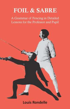 Foil and Sabre - A Grammar of Fencing in Detailed Lessons for the Professor and Pupil de Louis Rondelle