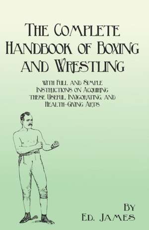 The Complete Handbook of Boxing and Wrestling with Full and Simple Instructions on Acquiring these Useful, Invigorating, and Health-Giving Arts de Ed James