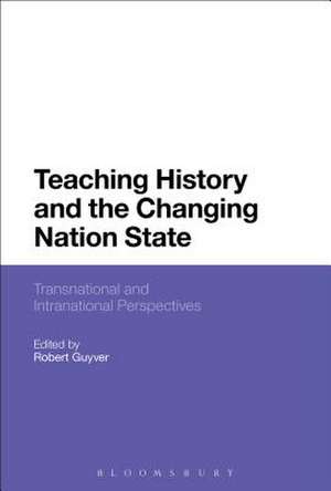 Teaching History and the Changing Nation State: Transnational and Intranational Perspectives de Robert Guyver