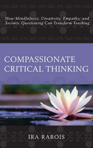 Compassionate Critical Thinking: How Mindfulness, Creativity, Empathy, and Socratic Questioning Can Transform Teaching de Ira Rabois