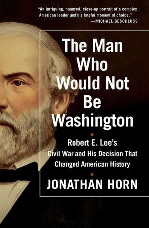 The Man Who Would Not Be Washington: Robert E. Lee's Civil War and His Decision That Changed American History de Jonathan Horn