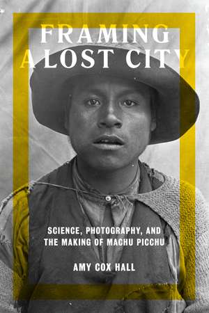 Framing a Lost City: Science, Photography, and the Making of Machu Picchu de Amy Cox Hall