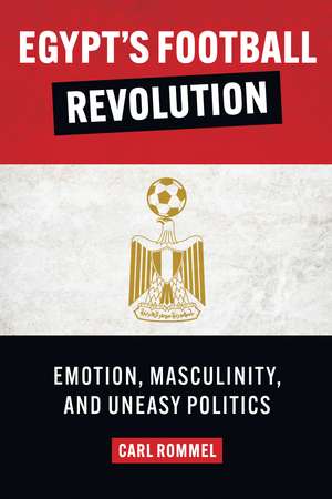 Egypt’s Football Revolution: Emotion, Masculinity, and Uneasy Politics de Carl Rommel