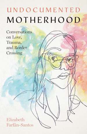 Undocumented Motherhood: Conversations on Love, Trauma, and Border Crossing de Elizabeth Farfán-Santos