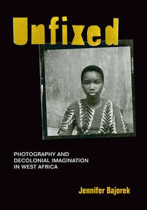 Unfixed – Photography and Decolonial Imagination in West Africa de Jennifer Bajorek