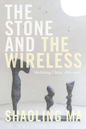 The Stone and the Wireless – Mediating China, 1861–1906 de Shaoling Ma