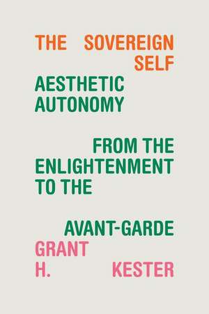 The Sovereign Self – Aesthetic Autonomy from the Enlightenment to the Avant–Garde de Grant H. Kester