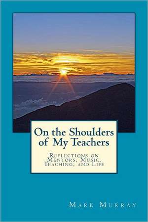 On the Shoulders of My Teachers: Reflections on Mentors, Music, Teaching, and Life de MR Mark Murray