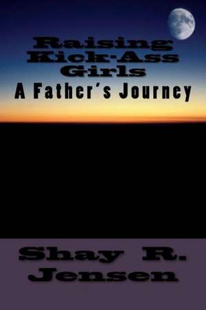 Raising Kick-Ass Girls: A Father's Journey de Shay R. Jensen