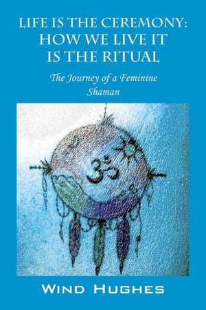 Life Is the Ceremony: How We Live It Is the Ritual - The Journey of a Feminine Shaman de Wind Hughes